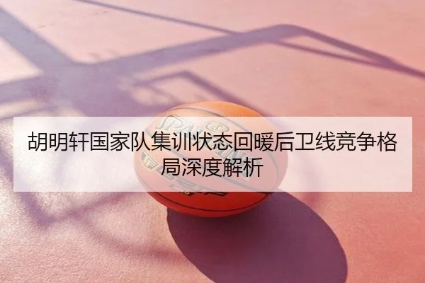 胡明轩国家队集训状态回暖后卫线竞争格局深度解析