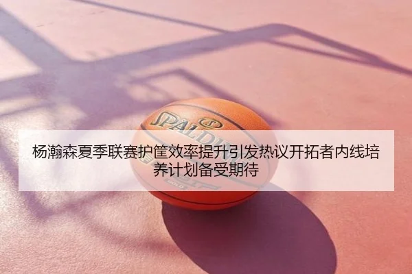 杨瀚森夏季联赛护筐效率提升引发热议开拓者内线培养计划备受期待