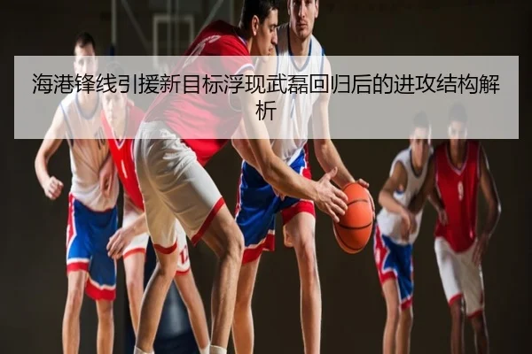 海港锋线引援新目标浮现武磊回归后的进攻结构解析