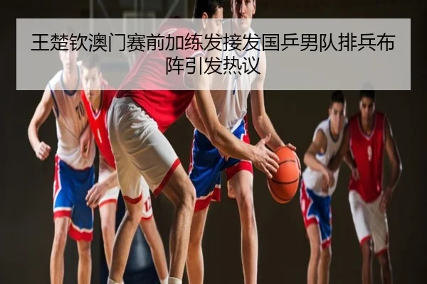 王楚钦澳门赛前加练发接发国乒男队排兵布阵引发热议