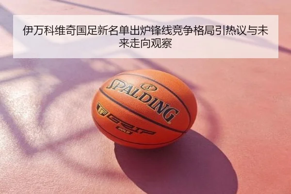 伊万科维奇国足新名单出炉锋线竞争格局引热议与未来走向观察