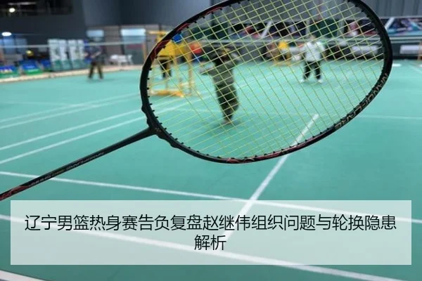 辽宁男篮热身赛告负复盘赵继伟组织问题与轮换隐患解析