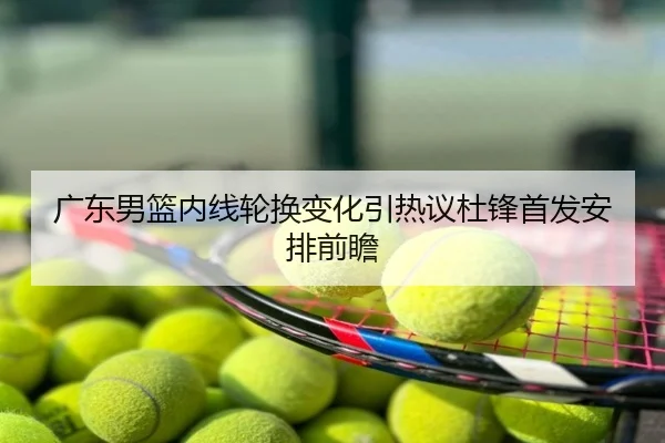 广东男篮内线轮换变化引热议杜锋首发安排前瞻